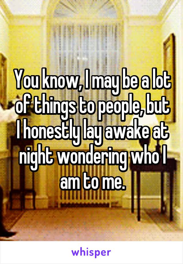 You know, I may be a lot of things to people, but I honestly lay awake at night wondering who I am to me.