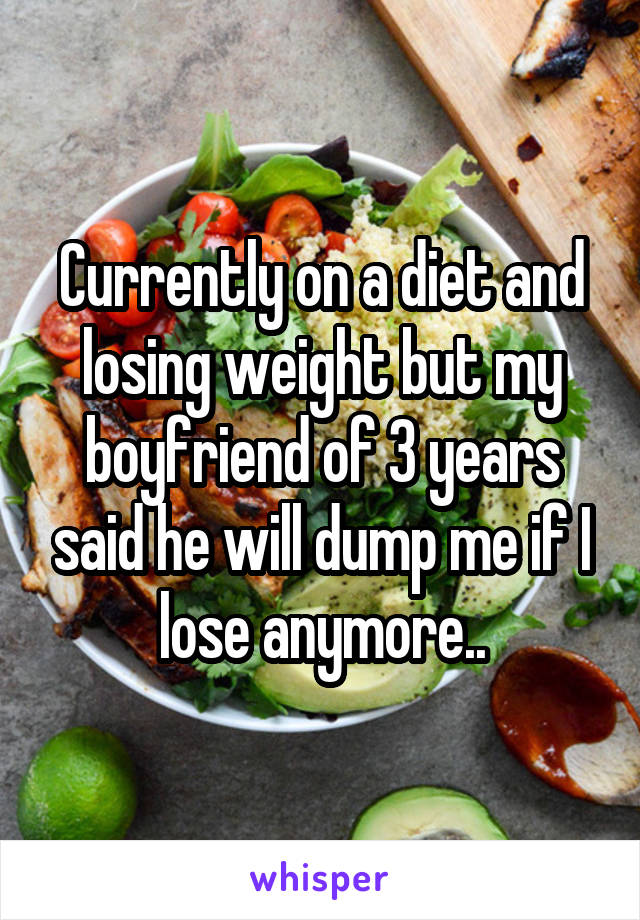 Currently on a diet and losing weight but my boyfriend of 3 years said he will dump me if I lose anymore..