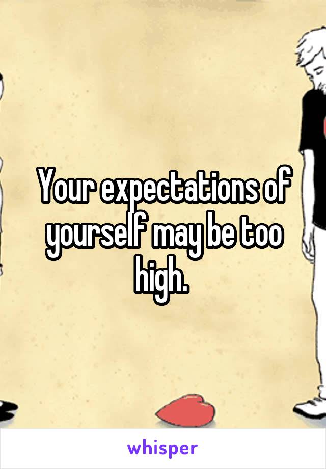 Your expectations of yourself may be too high. 