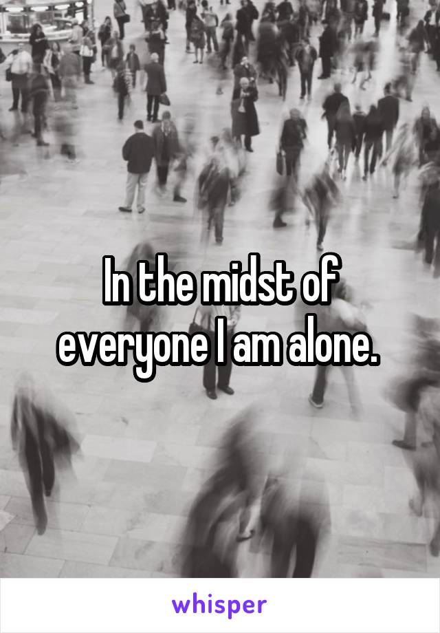 In the midst of everyone I am alone. 