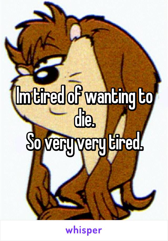 Im tired of wanting to die.
So very very tired.