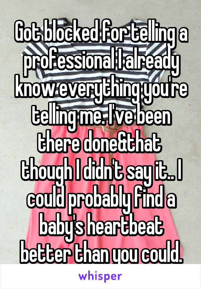 Got blocked for telling a professional I already know everything you're telling me. I've been there done&that  though I didn't say it.. I could probably find a baby's heartbeat better than you could.