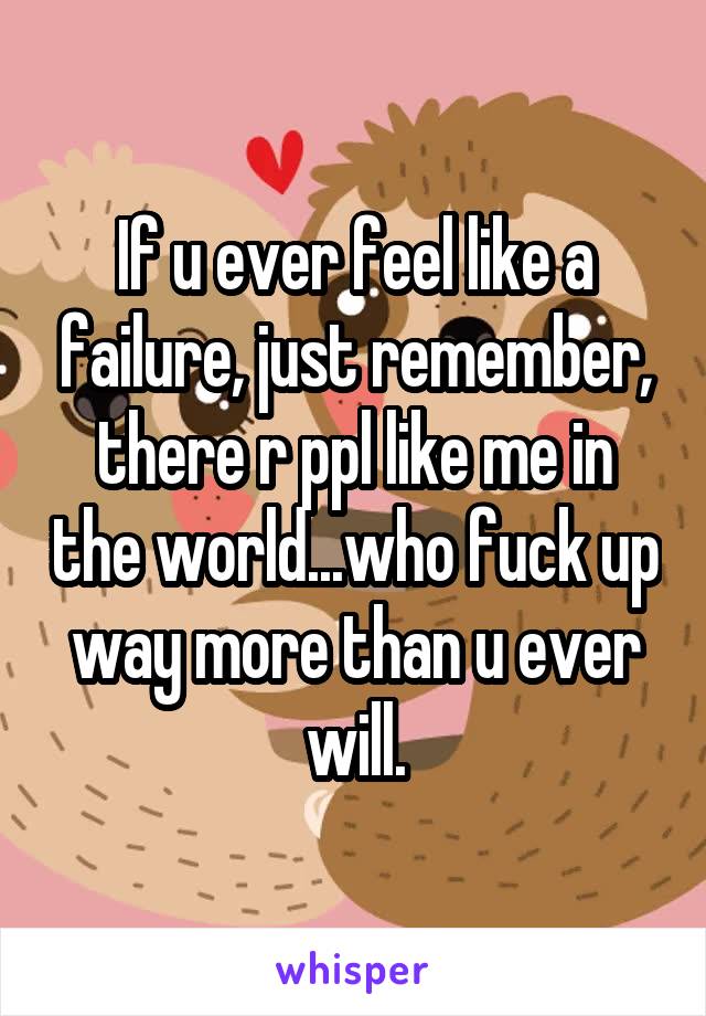 If u ever feel like a failure, just remember, there r ppl like me in the world...who fuck up way more than u ever will.