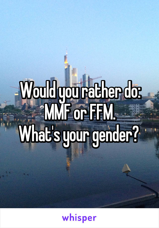 Would you rather do:
MMF or FFM.
What's your gender? 