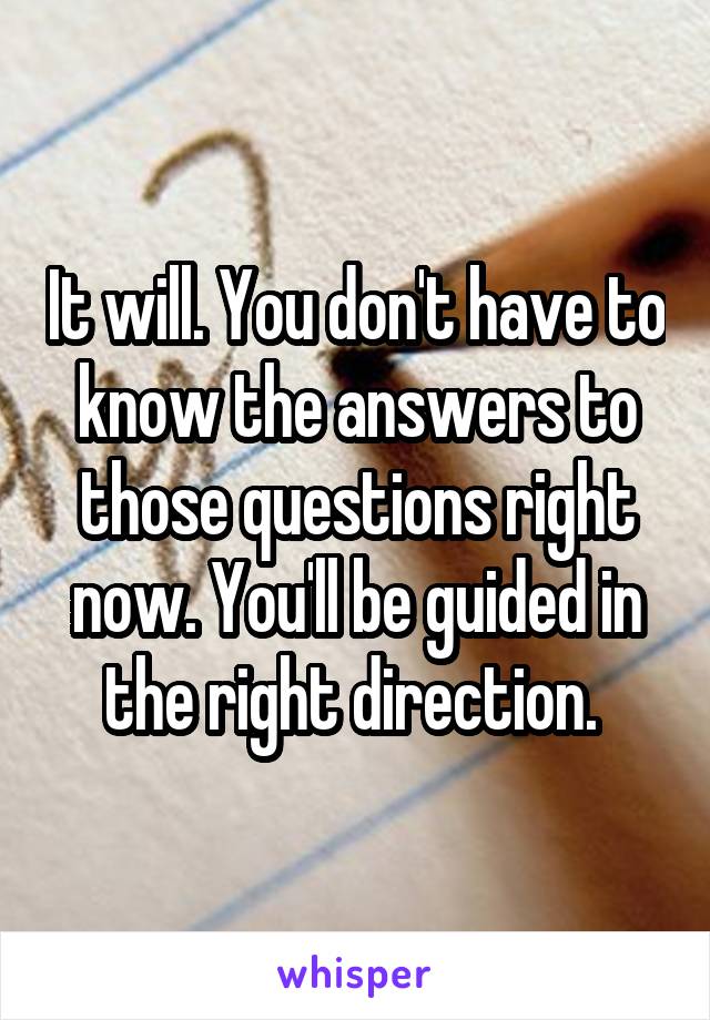 It will. You don't have to know the answers to those questions right now. You'll be guided in the right direction. 