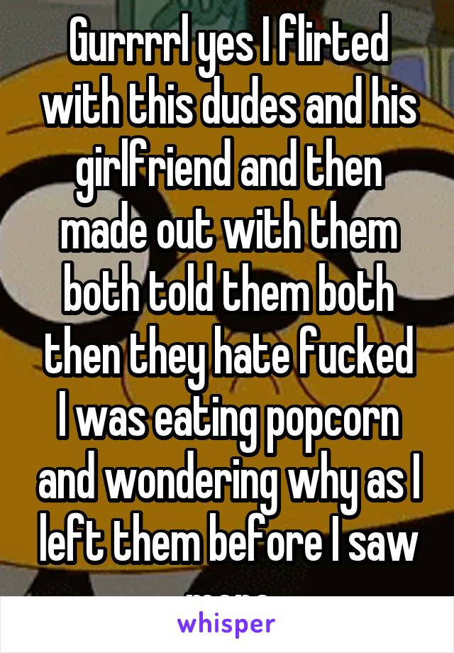 Gurrrrl yes I flirted with this dudes and his girlfriend and then made out with them both told them both then they hate fucked
I was eating popcorn and wondering why as I left them before I saw more