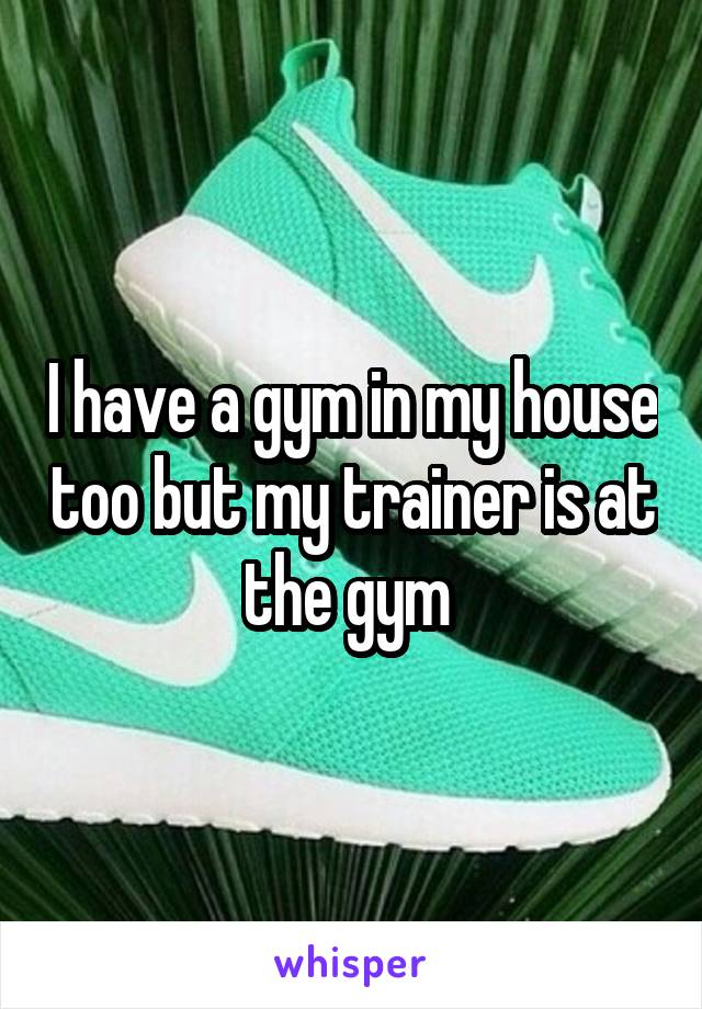 I have a gym in my house too but my trainer is at the gym 