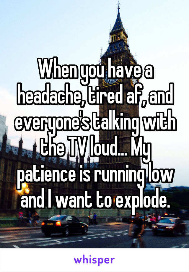 When you have a headache, tired af, and everyone's talking with the TV loud... My patience is running low and I want to explode.