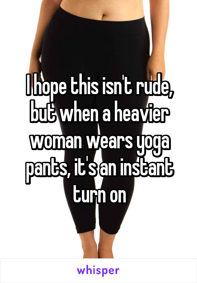 I hope this isn't rude, but when a heavier woman wears yoga pants, it's an instant turn on