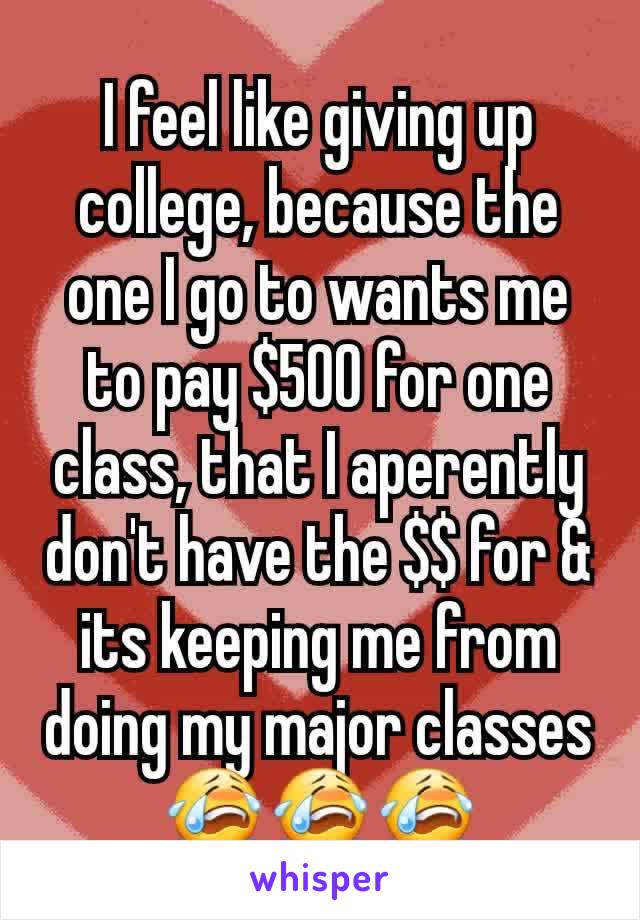 I feel like giving up college, because the one I go to wants me to pay $500 for one class, that I aperently don't have the $$ for & its keeping me from doing my major classes😭😭😭