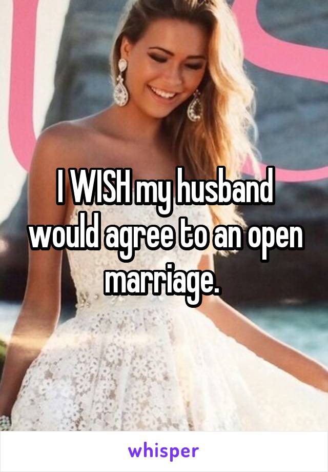 I WISH my husband would agree to an open marriage. 