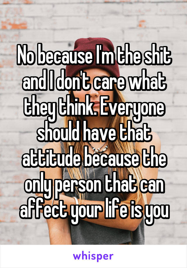 No because I'm the shit and I don't care what they think. Everyone should have that attitude because the only person that can affect your life is you