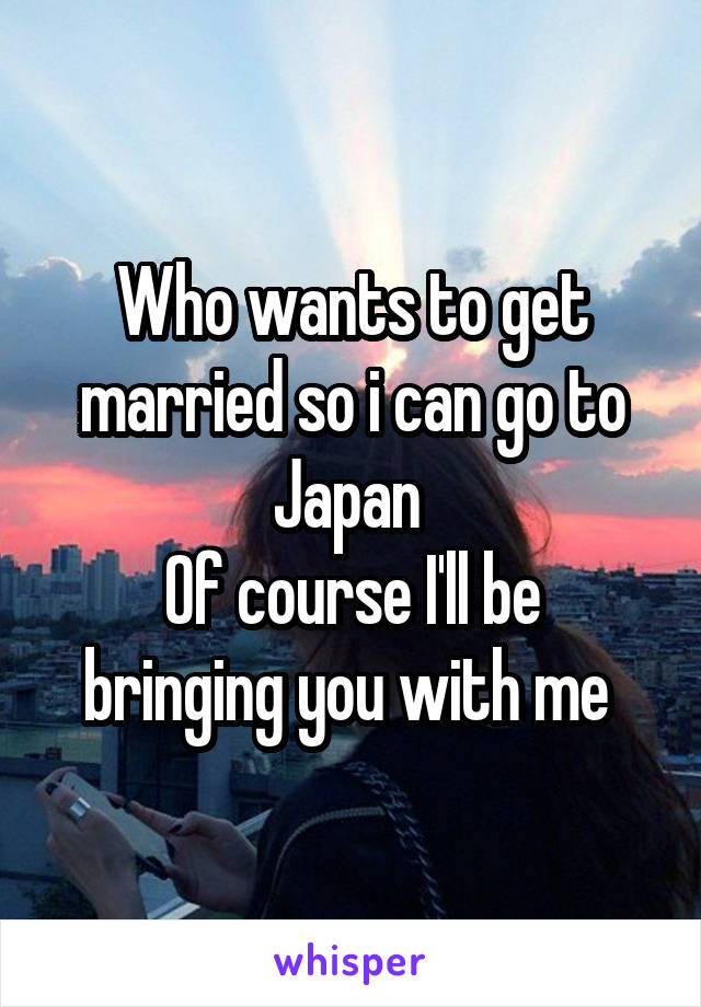 Who wants to get married so i can go to Japan 
Of course I'll be bringing you with me 