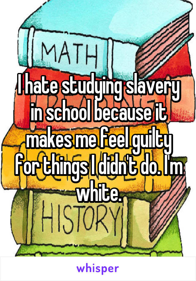 I hate studying slavery in school because it makes me feel guilty for things I didn't do. I'm white.