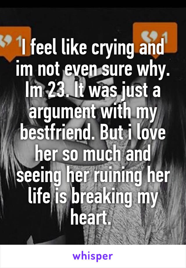 I feel like crying and im not even sure why. Im 23. It was just a argument with my bestfriend. But i love her so much and seeing her ruining her life is breaking my heart. 