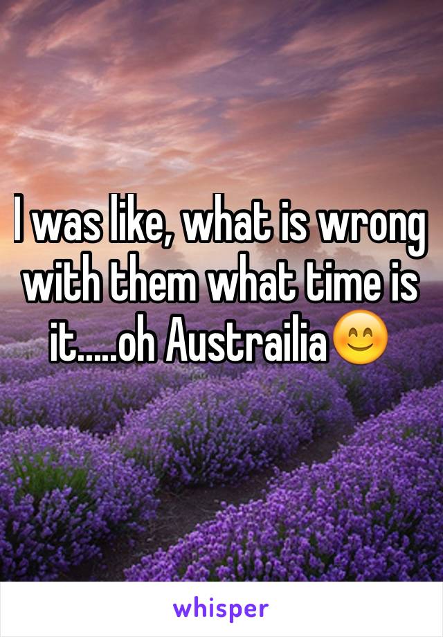 I was like, what is wrong with them what time is it.....oh Austrailia😊