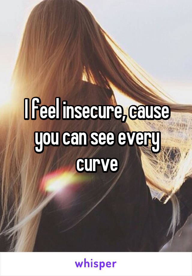 I feel insecure, cause you can see every curve