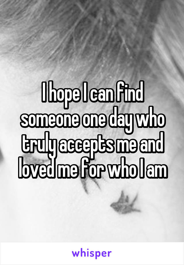 I hope I can find someone one day who truly accepts me and loved me for who I am