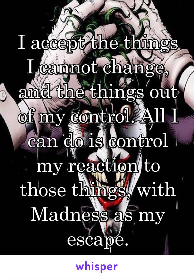 I accept the things I cannot change, and the things out of my control. All I can do is control my reaction to those things, with Madness as my escape.