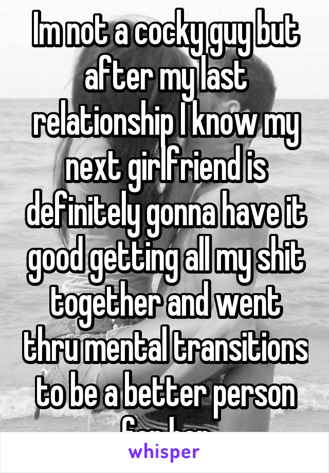 Im not a cocky guy but after my last relationship I know my next girlfriend is definitely gonna have it good getting all my shit together and went thru mental transitions to be a better person for her