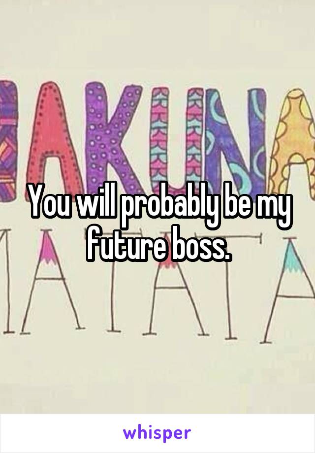 You will probably be my future boss.