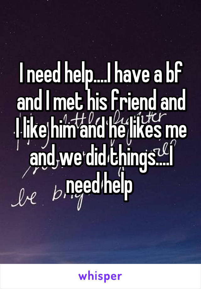 I need help....I have a bf and I met his friend and I like him and he likes me and we did things....I need help 
