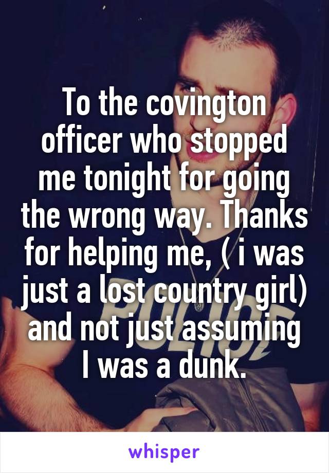 To the covington officer who stopped me tonight for going the wrong way. Thanks for helping me, ( i was just a lost country girl) and not just assuming I was a dunk.