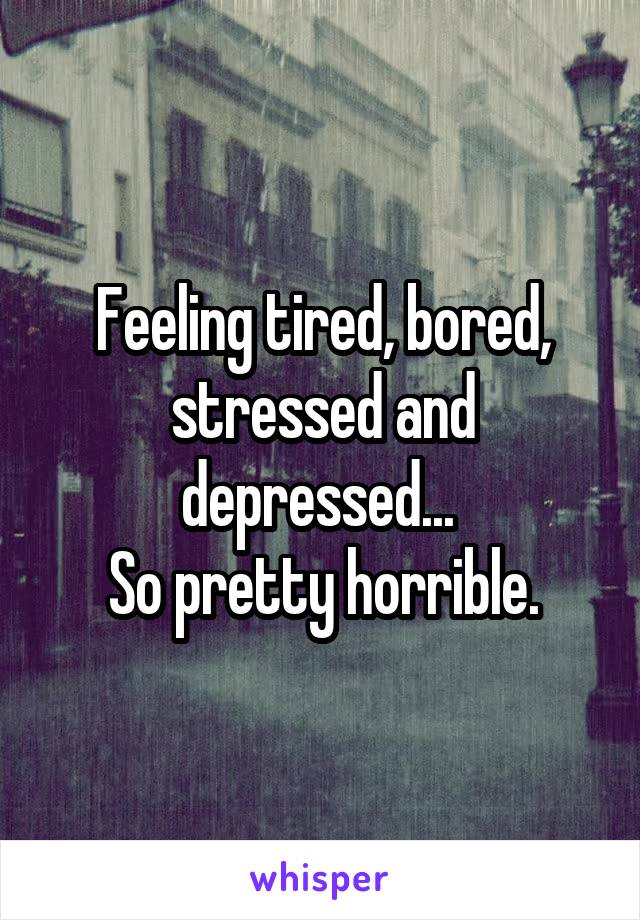 Feeling tired, bored, stressed and depressed... 
So pretty horrible.