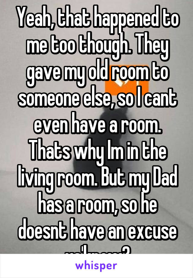 Yeah, that happened to me too though. They gave my old room to someone else, so I cant even have a room. Thats why Im in the living room. But my Dad has a room, so he doesnt have an excuse ya'know?