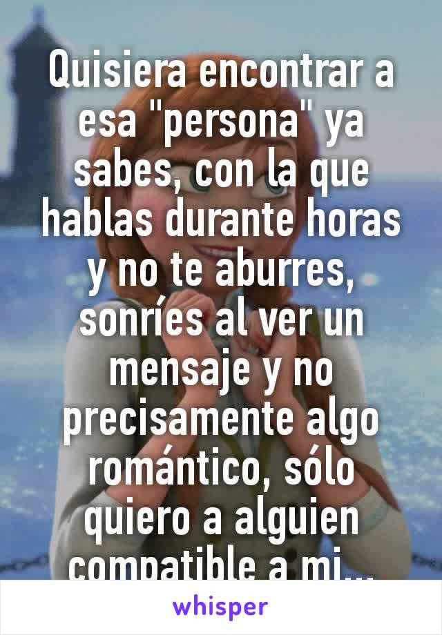 Quisiera encontrar a esa "persona" ya sabes, con la que hablas durante horas y no te aburres, sonríes al ver un mensaje y no precisamente algo romántico, sólo quiero a alguien compatible a mi...