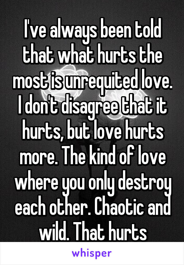 I've always been told that what hurts the most is unrequited love. I don't disagree that it hurts, but love hurts more. The kind of love where you only destroy each other. Chaotic and wild. That hurts