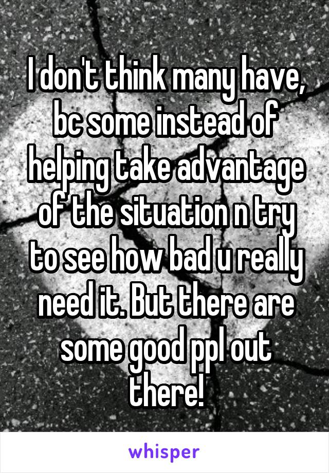 I don't think many have, bc some instead of helping take advantage of the situation n try to see how bad u really need it. But there are some good ppl out there!