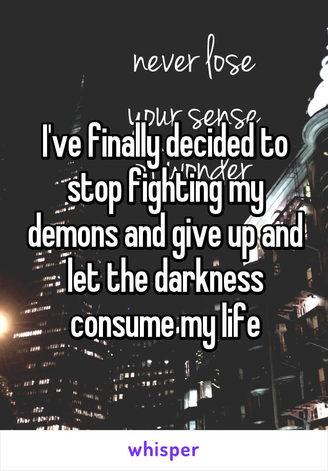 I've finally decided to stop fighting my demons and give up and let the darkness consume my life