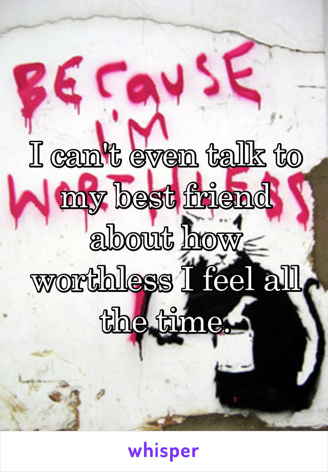 I can't even talk to my best friend about how worthless I feel all the time.