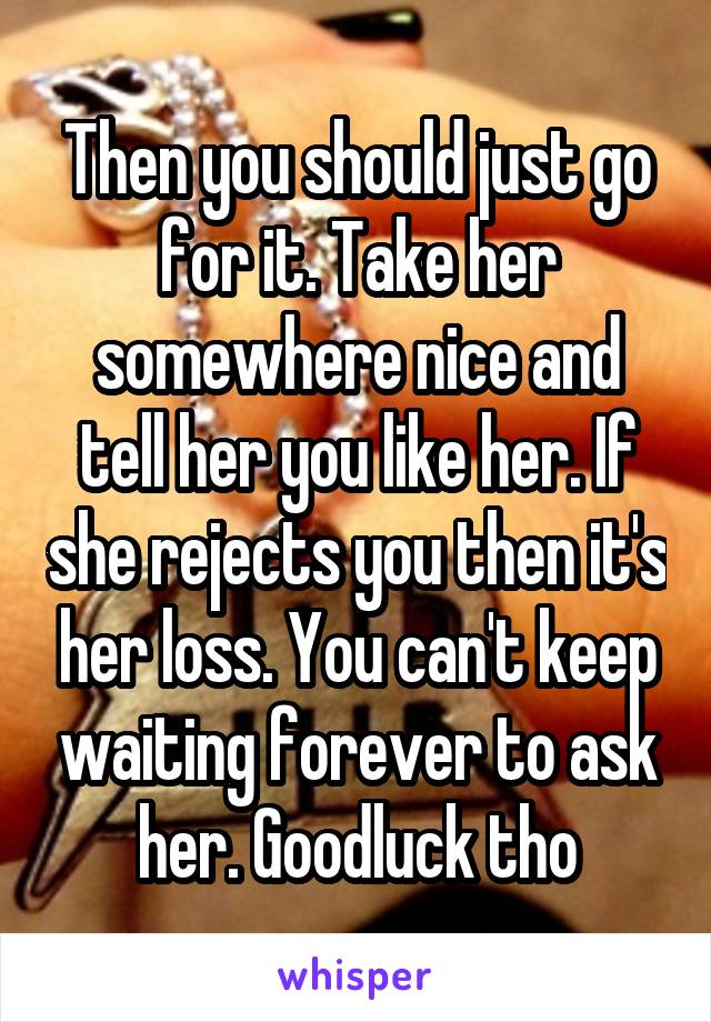 Then you should just go for it. Take her somewhere nice and tell her you like her. If she rejects you then it's her loss. You can't keep waiting forever to ask her. Goodluck tho