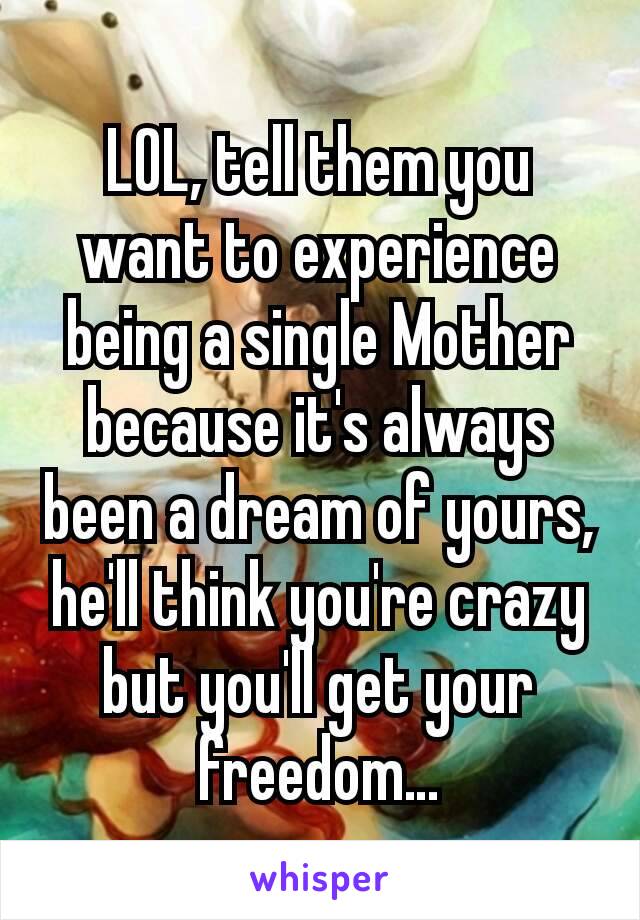 LOL, tell them you want to experience being a single Mother because it's always been a dream of yours, he'll think you're crazy but you'll get your freedom…