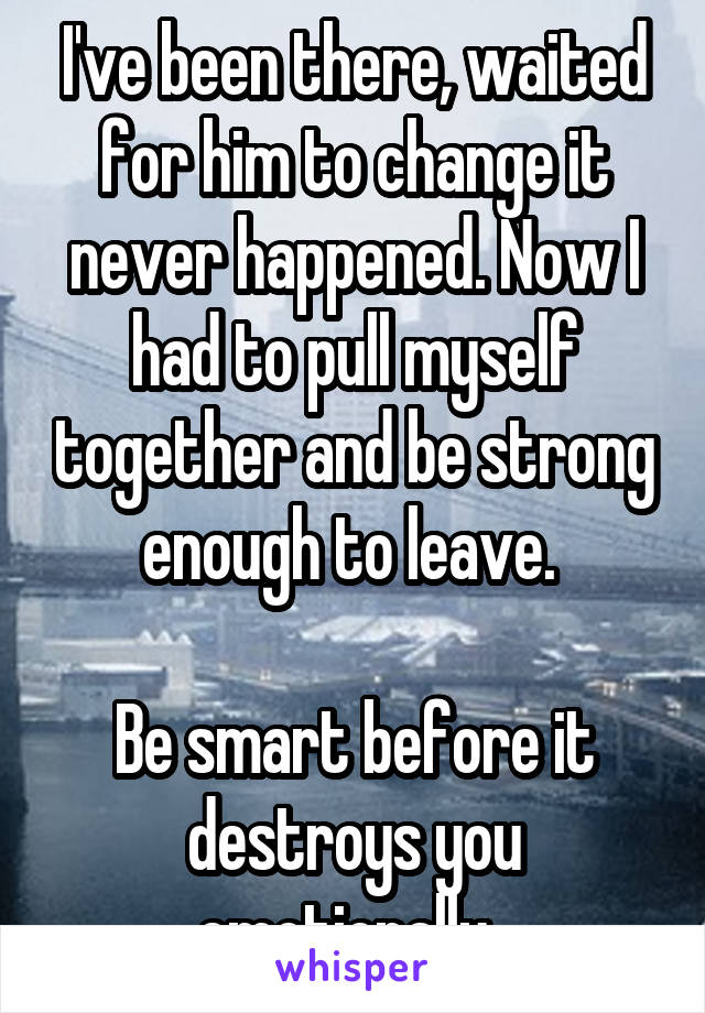 I've been there, waited for him to change it never happened. Now I had to pull myself together and be strong enough to leave. 

Be smart before it destroys you emotionally. 