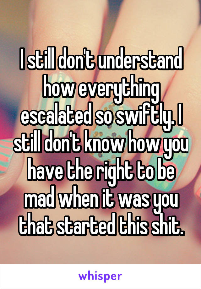 I still don't understand how everything escalated so swiftly. I still don't know how you have the right to be mad when it was you that started this shit.