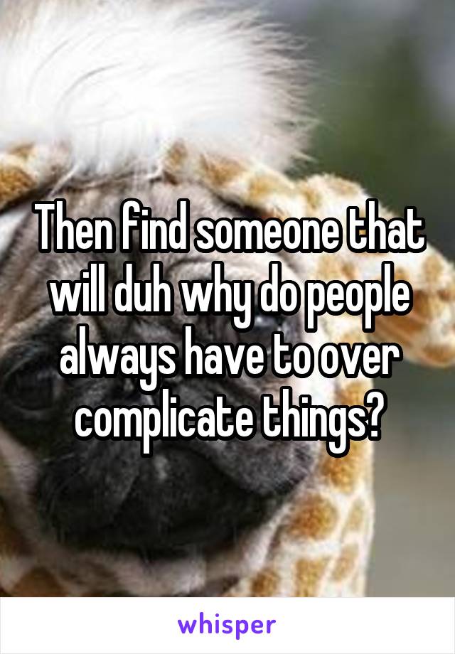 Then find someone that will duh why do people always have to over complicate things?