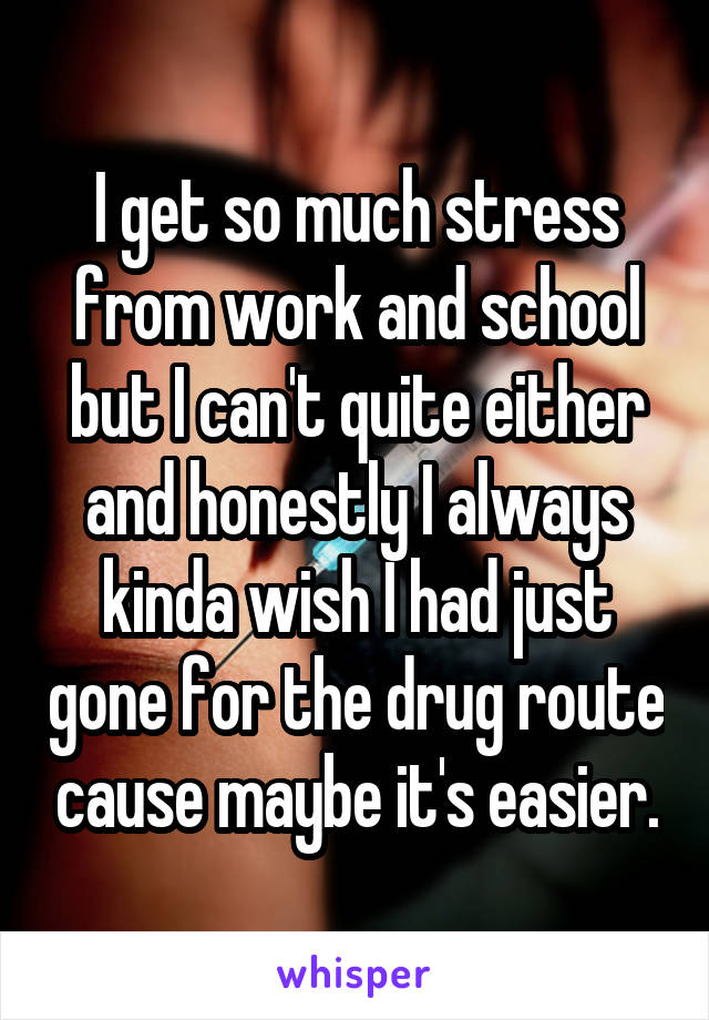 I get so much stress from work and school but I can't quite either and honestly I always kinda wish I had just gone for the drug route cause maybe it's easier.