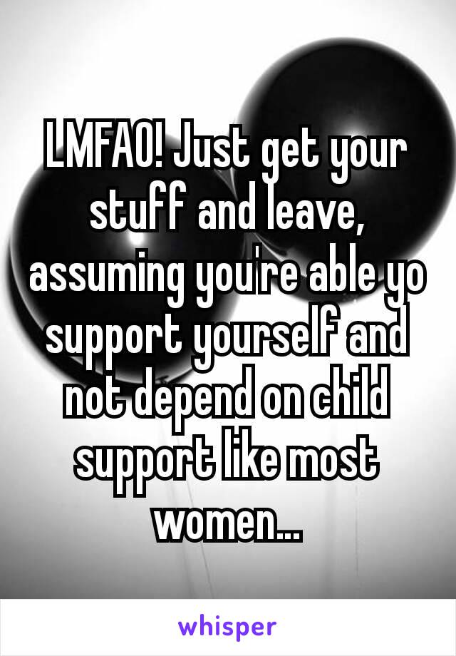 LMFAO! Just get your stuff and leave, assuming you're able yo support yourself and not depend on child support like most women…