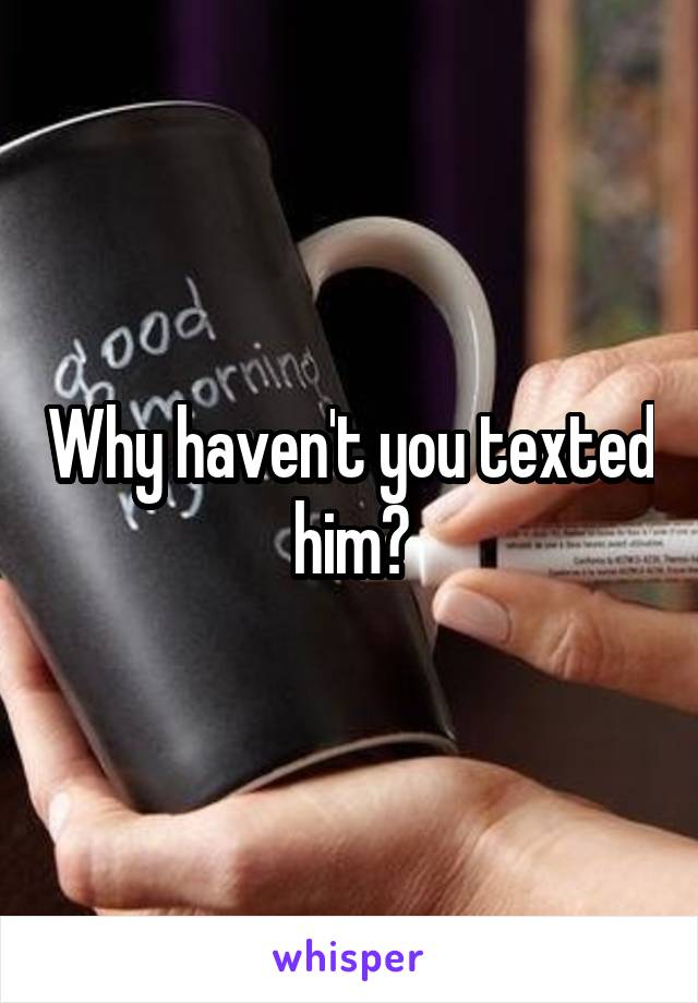 Why haven't you texted him?