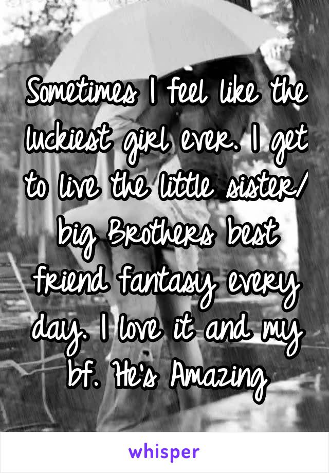 Sometimes I feel like the luckiest girl ever. I get to live the little sister/ big Brothers best friend fantasy every day. I love it and my bf. He's Amazing