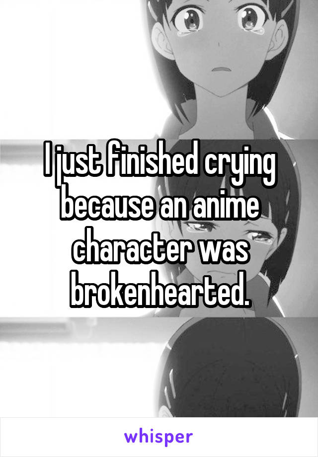 I just finished crying because an anime character was brokenhearted.