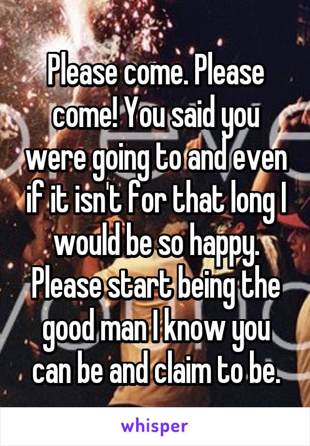 Please come. Please come! You said you were going to and even if it isn't for that long I would be so happy. Please start being the good man I know you can be and claim to be.