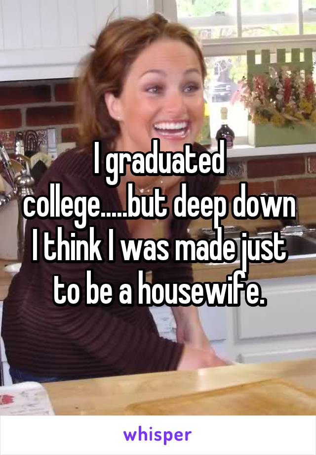 I graduated college.....but deep down I think I was made just to be a housewife.