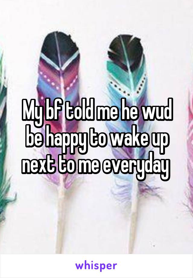 My bf told me he wud be happy to wake up next to me everyday 