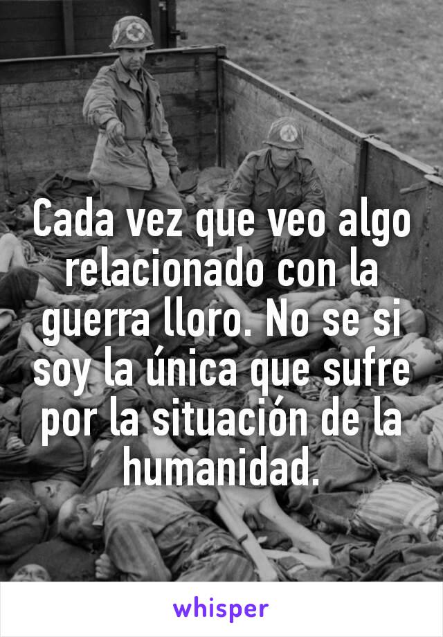 Cada vez que veo algo relacionado con la guerra lloro. No se si soy la única que sufre por la situación de la humanidad.