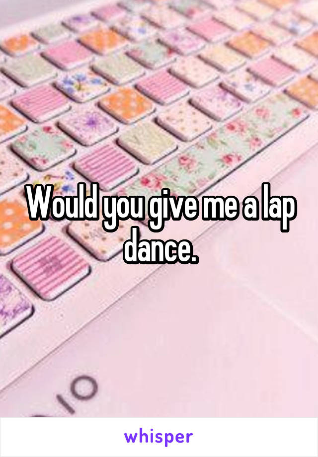 Would you give me a lap dance.