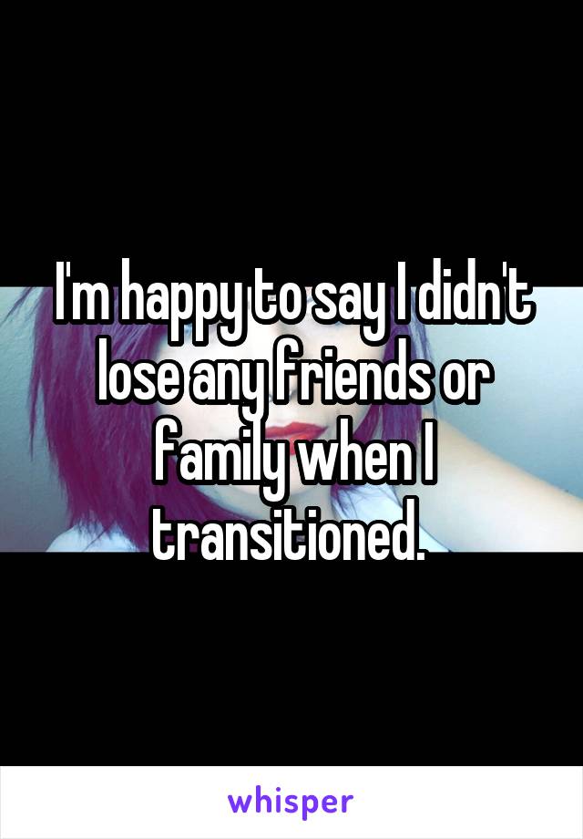 I'm happy to say I didn't lose any friends or family when I transitioned. 